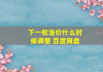 下一轮油价什么时候调整 百度网盘